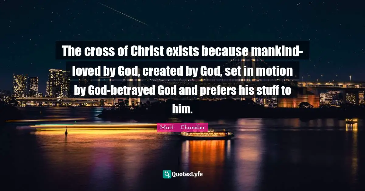 Matt      Chandler Quotes: "The cross of Christ exists because mankind-loved by God, created by God, set in motion by God-betrayed God and prefers his stuff to him."