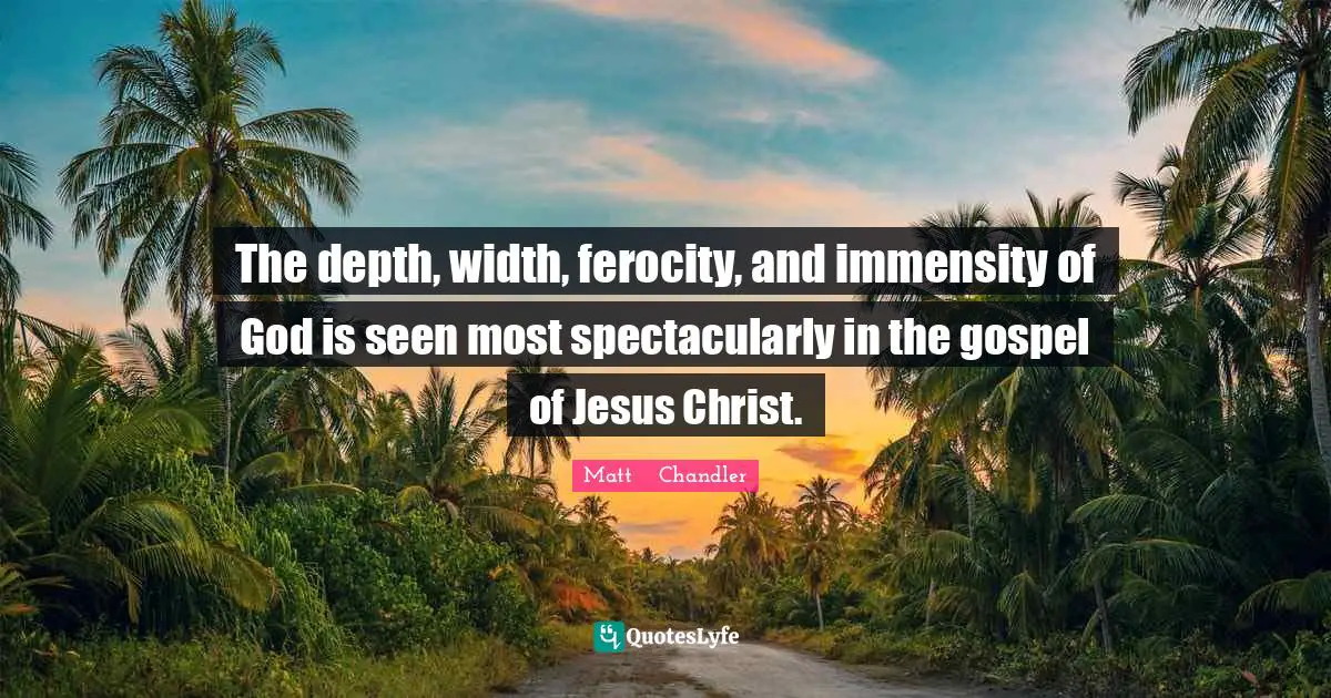 The depth, width, ferocity, and immensity of God is seen most spectacularly in the gospel of Jesus Christ.