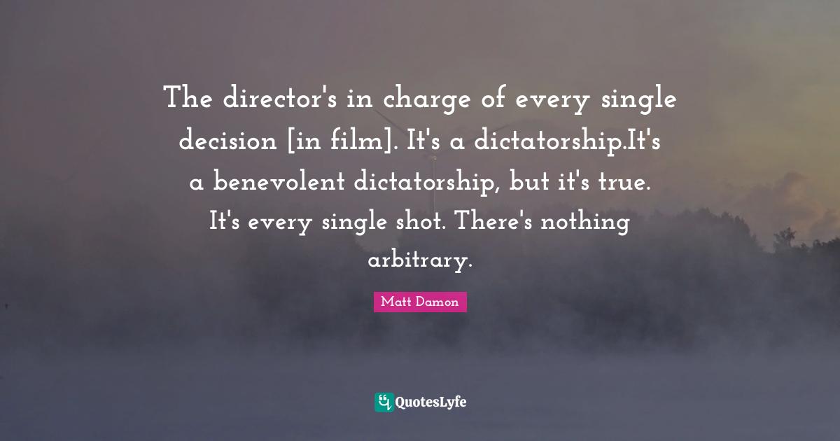 The director's in charge of every single decision [in film]. It's a dictatorship.It's a benevolent dictatorship, but it's true. It's every single shot. There's nothing arbitrary.