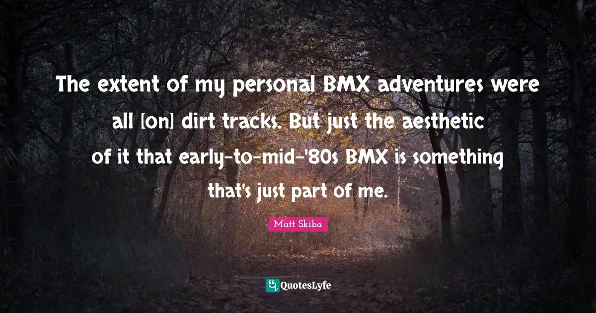 The extent of my personal BMX adventures were all [on] dirt tracks. But just the aesthetic of it that early-to-mid-'80s BMX is something that's just part of me.