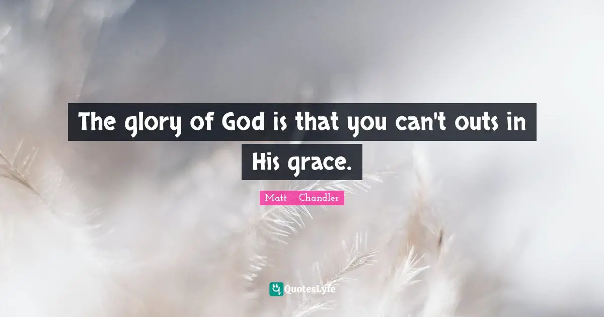The glory of God is that you can't outs in His grace.