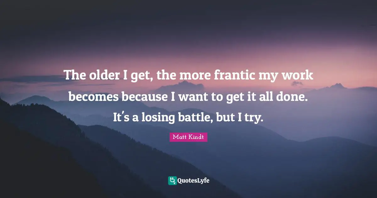 The older I get, the more frantic my work becomes because I want to get it all done. It's a losing battle, but I try.
