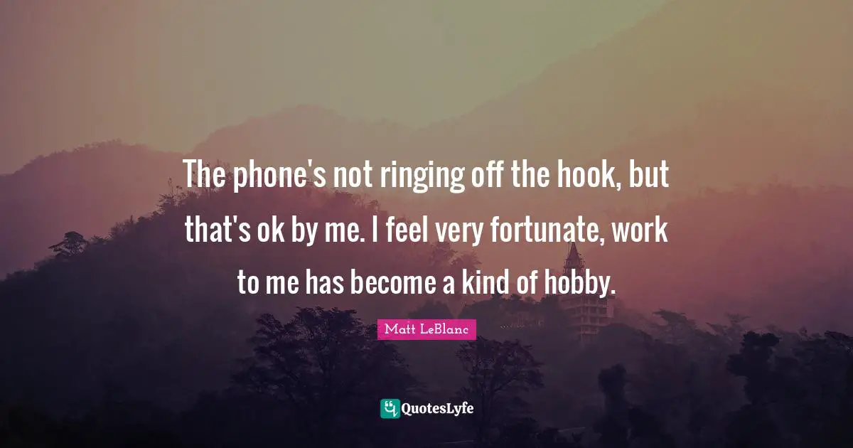 Matt LeBlanc Quotes: "The phone's not ringing off the hook, but that's ok by me. I feel very fortunate, work to me has become a kind of hobby."