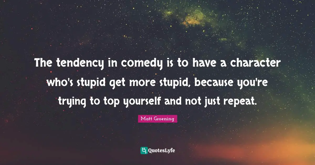 The tendency in comedy is to have a character who's stupid get more stupid, because you're trying to top yourself and not just repeat.