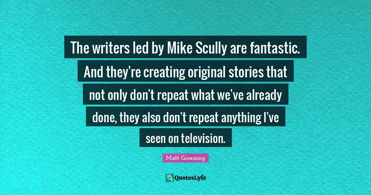 The writers led by Mike Scully are fantastic. And they're creating original stories that not only don't repeat what we've already done, they also don't repeat anything I've seen on television.