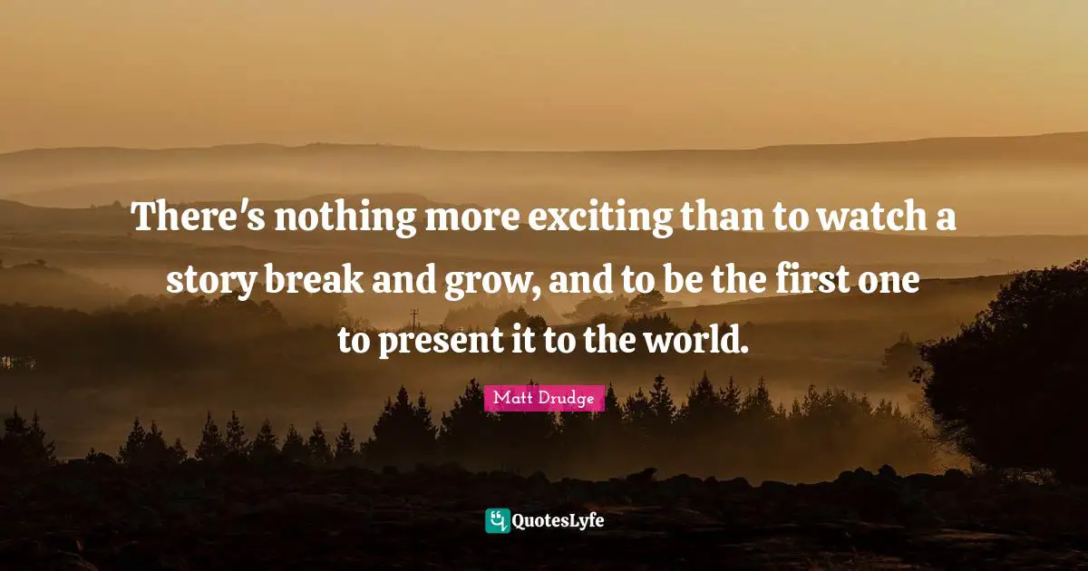 There's nothing more exciting than to watch a story break and grow, and to be the first one to present it to the world.