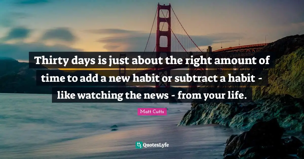 Thirty days is just about the right amount of time to add a new habit or subtract a habit - like watching the news - from your life.