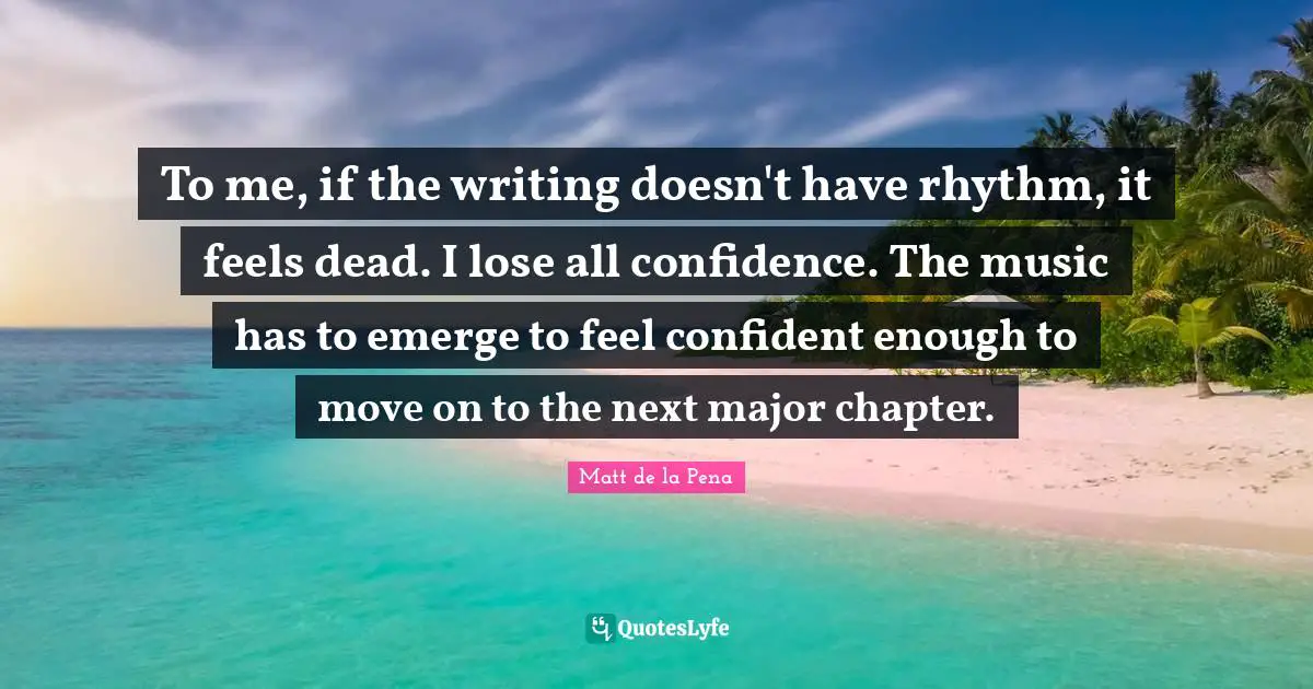 To me, if the writing doesn't have rhythm, it feels dead. I lose all confidence. The music has to emerge to feel confident enough to move on to the next major chapter.