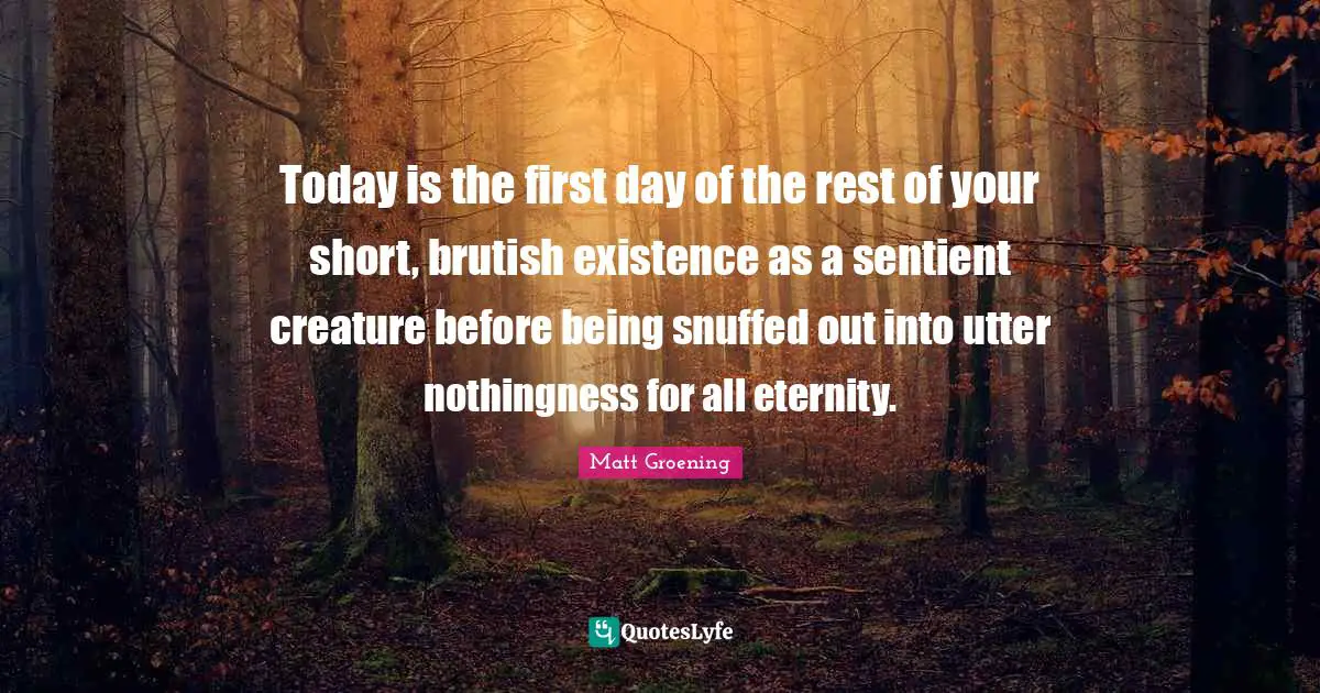 Today is the first day of the rest of your short, brutish existence as a sentient creature before being snuffed out into utter nothingness for all eternity.