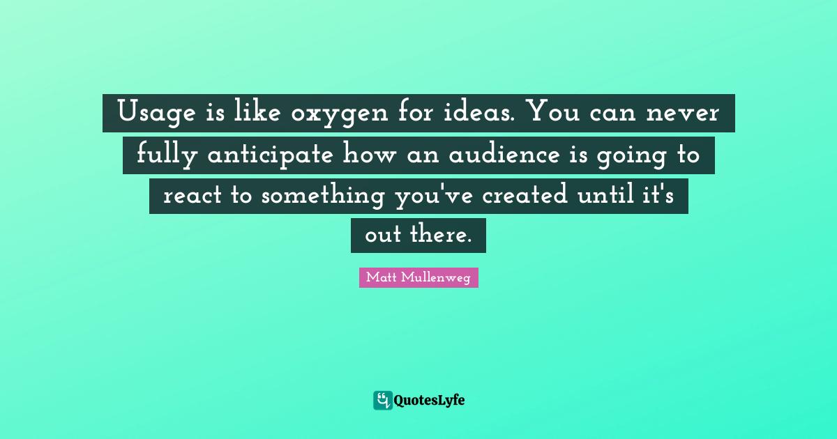 Usage is like oxygen for ideas. You can never fully anticipate how an audience is going to react to something you've created until it's out there.