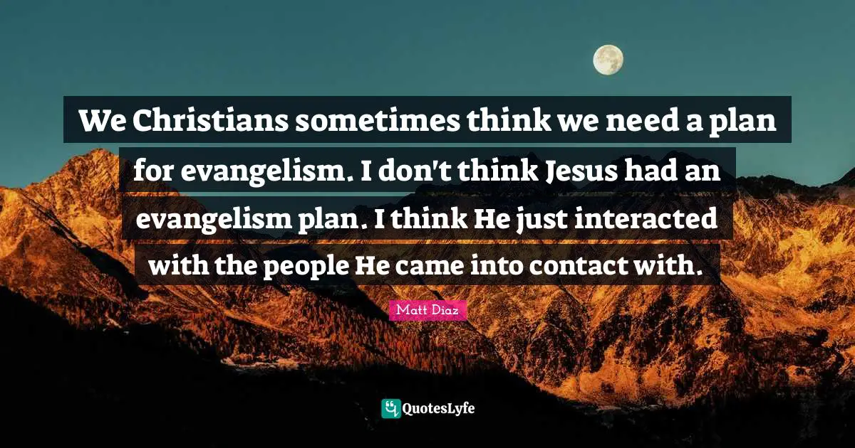 We Christians sometimes think we need a plan for evangelism. I don't think Jesus had an evangelism plan. I think He just interacted with the people He came into contact with.