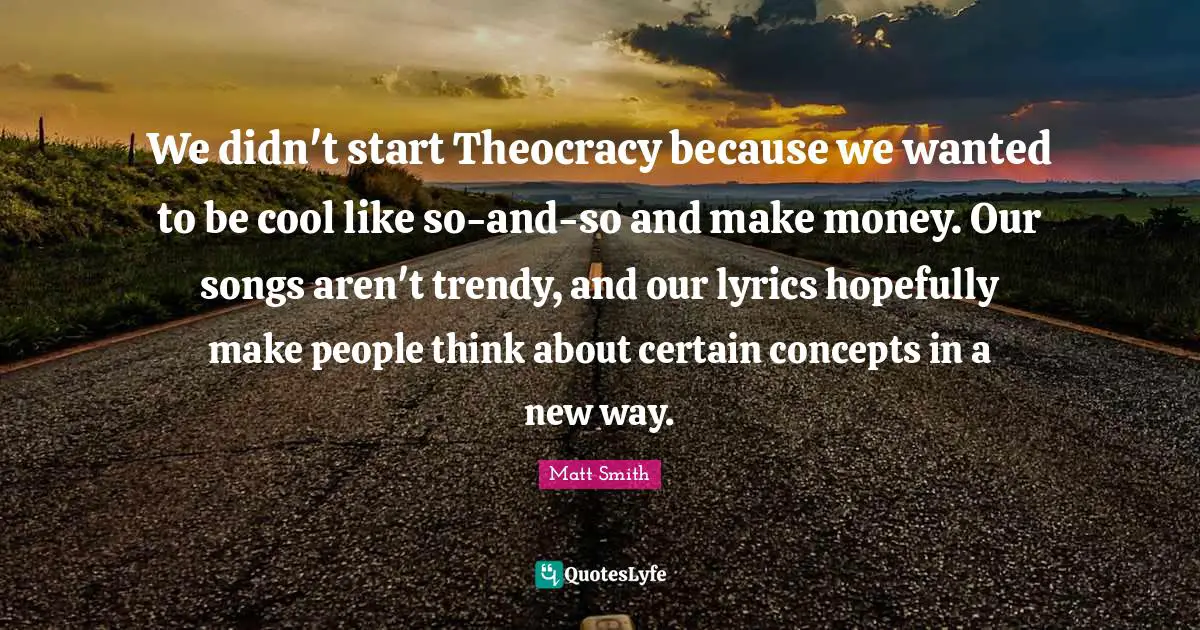 We didn't start Theocracy because we wanted to be cool like so-and-so and make money. Our songs aren't trendy, and our lyrics hopefully make people think about certain concepts in a new way.