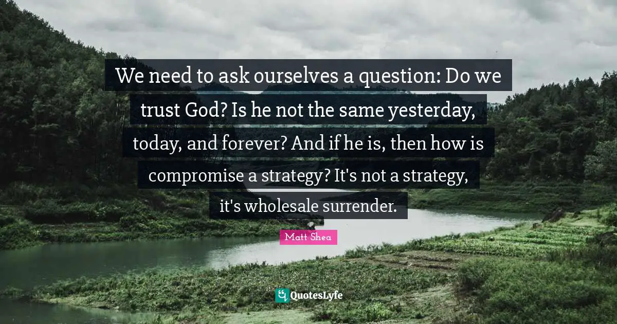 We need to ask ourselves a question: Do we trust God? Is he not the same yesterday, today, and forever? And if he is, then how is compromise a strategy? It's not a strategy, it's wholesale surrender.