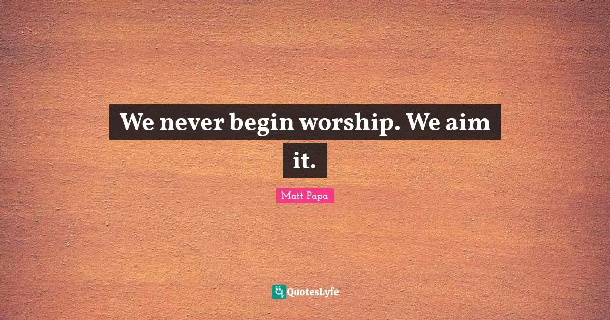 We never begin worship. We aim it.