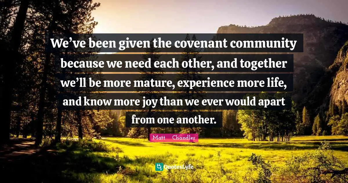 We’ve been given the covenant community because we need each other, and together we’ll be more mature, experience more life, and know more joy than we ever would apart from one another.