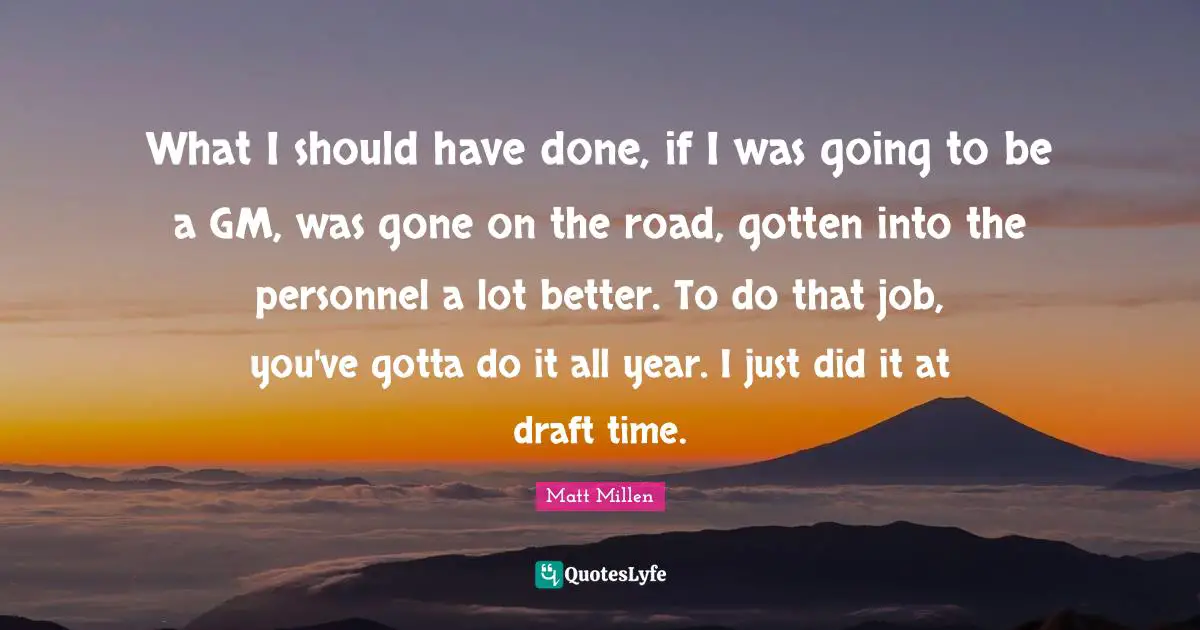 What I should have done, if I was going to be a GM, was gone on the road, gotten into the personnel a lot better. To do that job, you've gotta do it all year. I just did it at draft time.