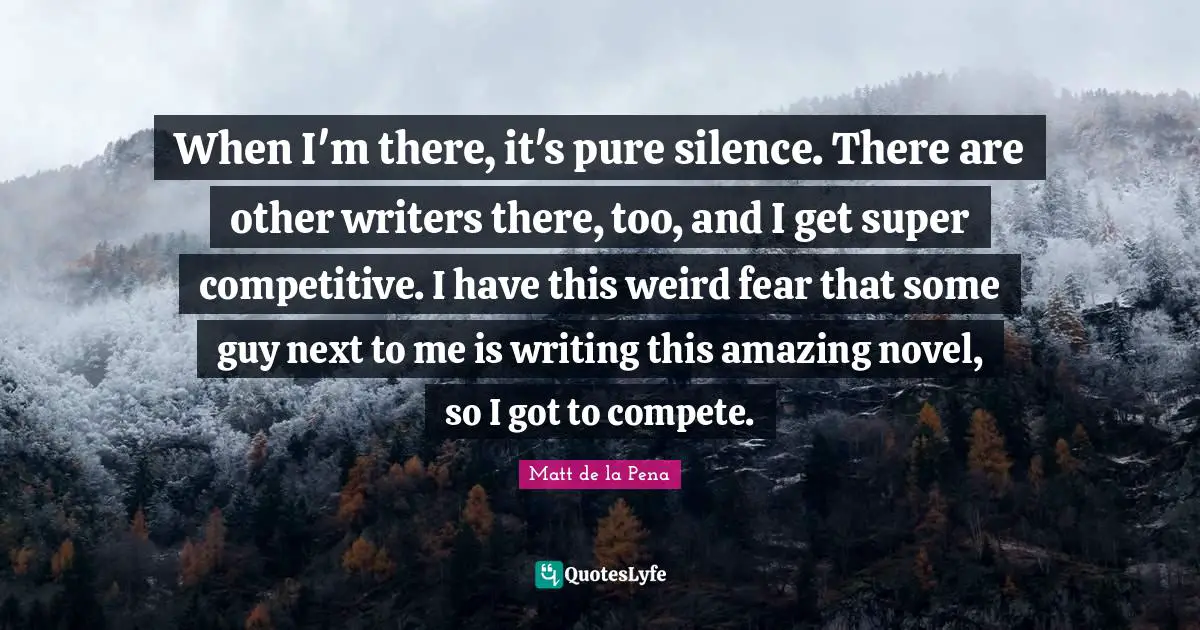 When I'm there, it's pure silence. There are other writers there, too, and I get super competitive. I have this weird fear that some guy next to me is writing this amazing novel, so I got to compete.