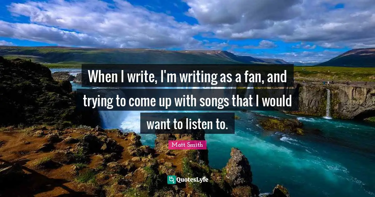 When I write, I'm writing as a fan, and trying to come up with songs that I would want to listen to.