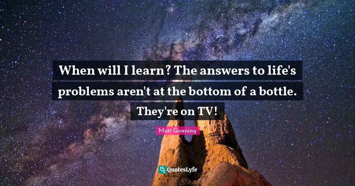 When will I learn? The answers to life's problems aren't at the bottom of a bottle. They're on TV!
