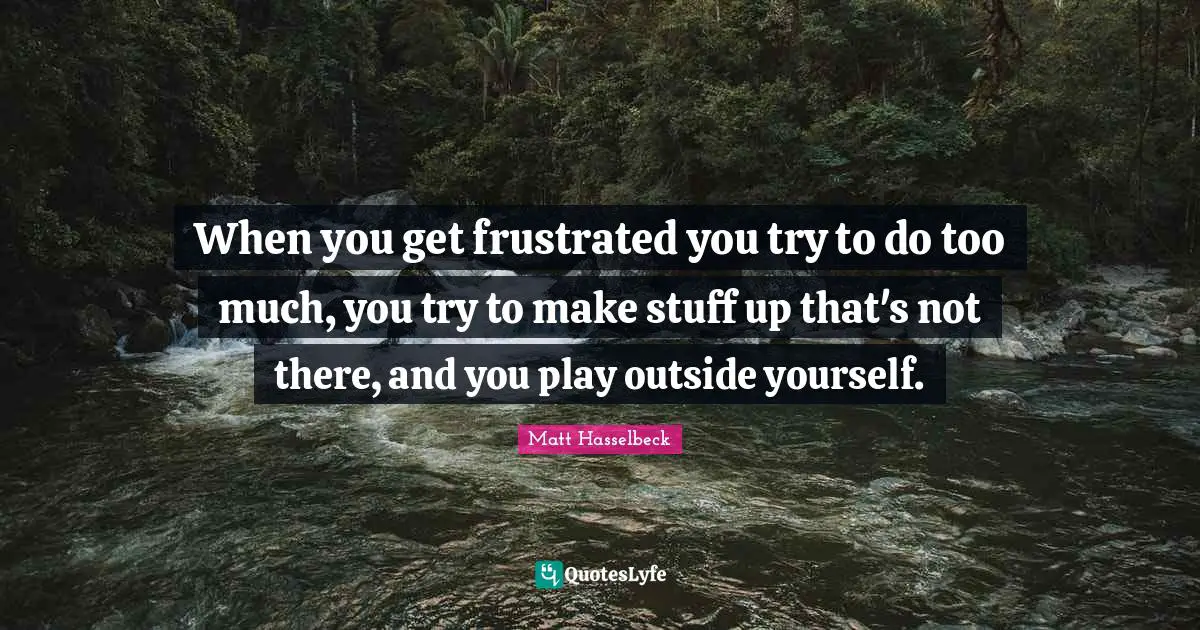 When you get frustrated you try to do too much, you try to make stuff up that's not there, and you play outside yourself.
