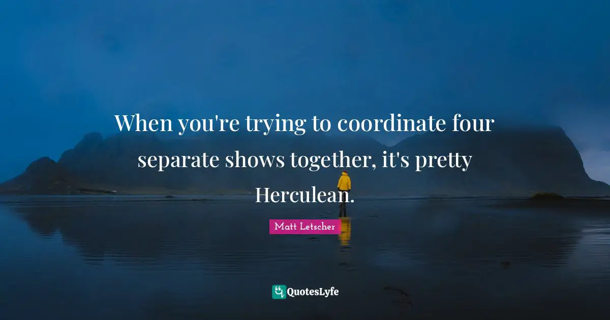 When you're trying to coordinate four separate shows together, it's pretty Herculean.