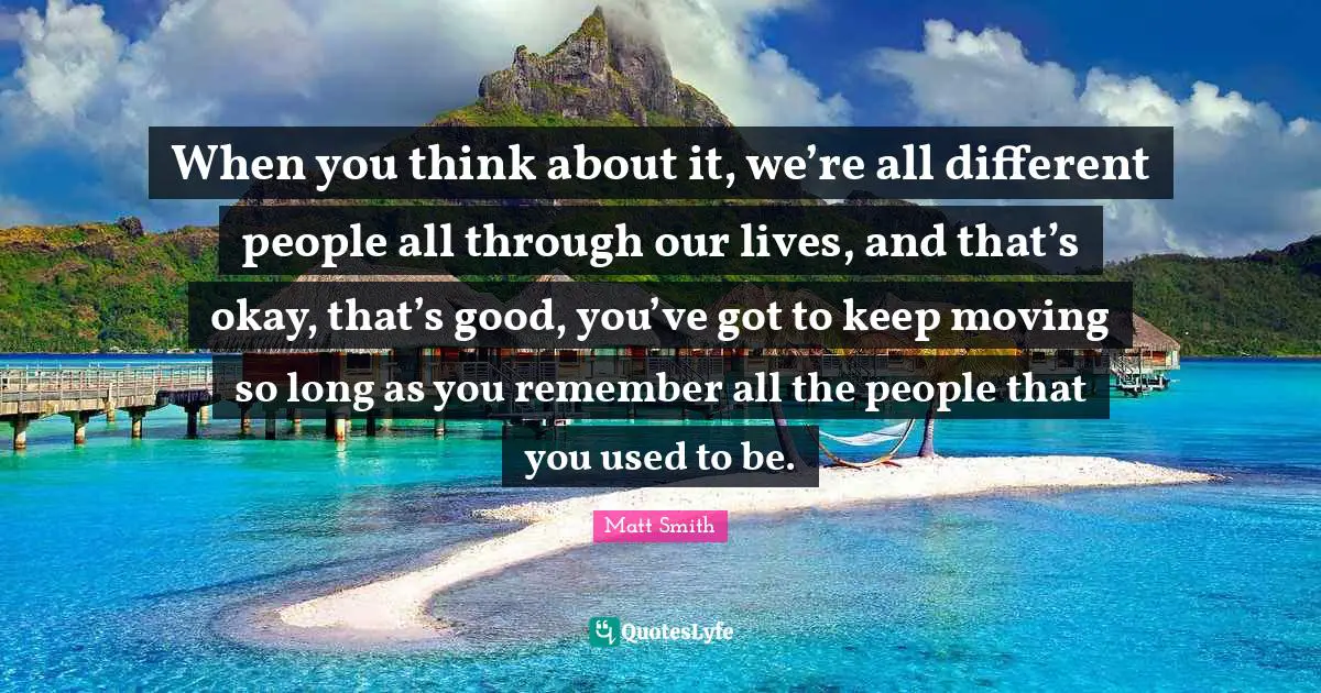 Keep Moving Quotes: "When you think about it, we’re all different people all through our lives, and that’s okay, that’s good, you’ve got to keep moving so long as you remember all the people that you used to be."