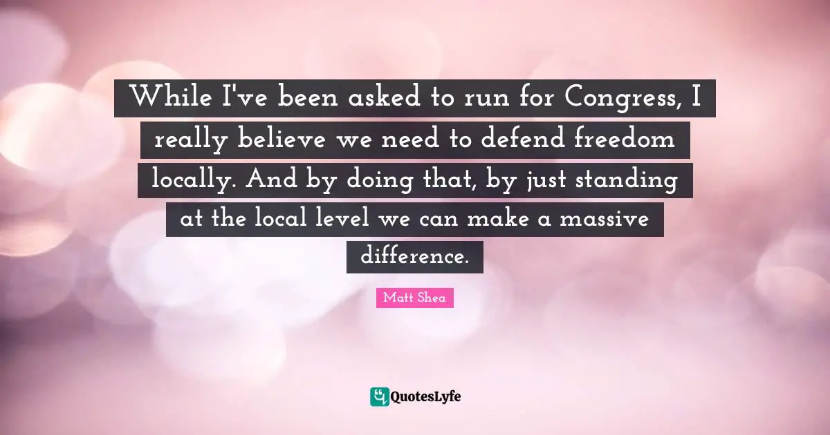 While I've been asked to run for Congress, I really believe we need to defend freedom locally. And by doing that, by just standing at the local level we can make a massive difference.