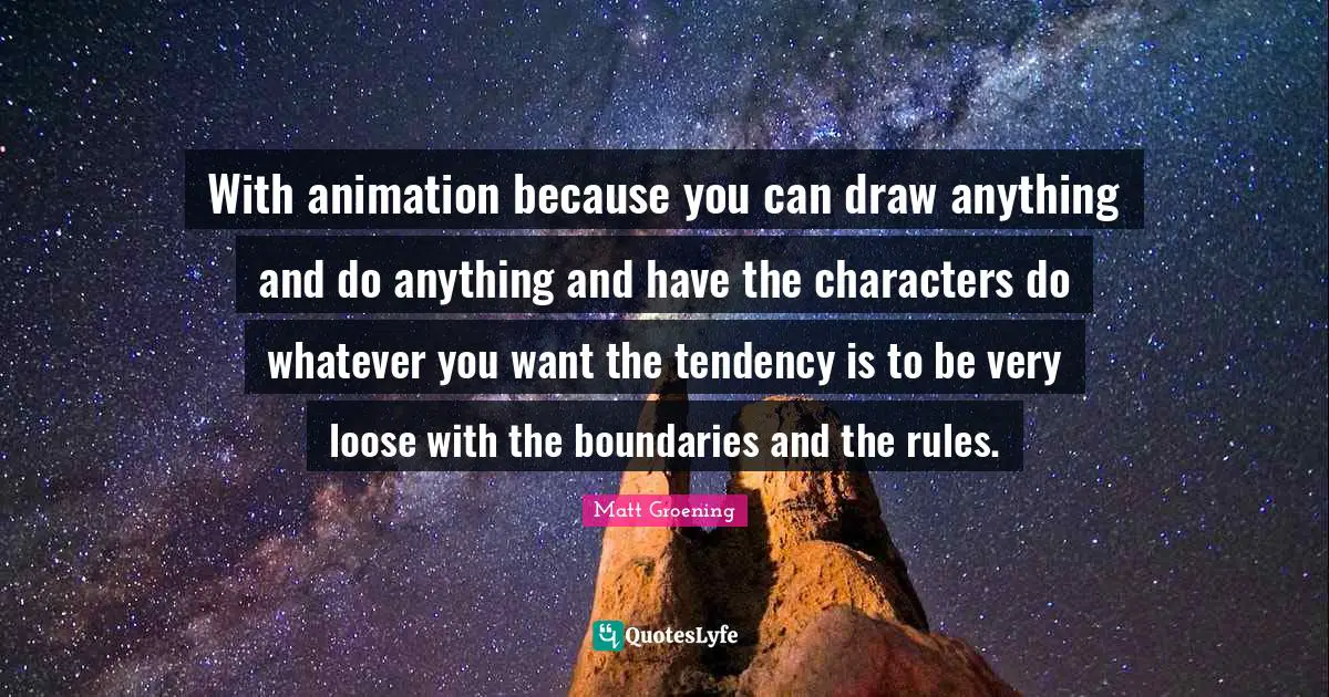 With animation because you can draw anything and do anything and have the characters do whatever you want the tendency is to be very loose with the boundaries and the rules.