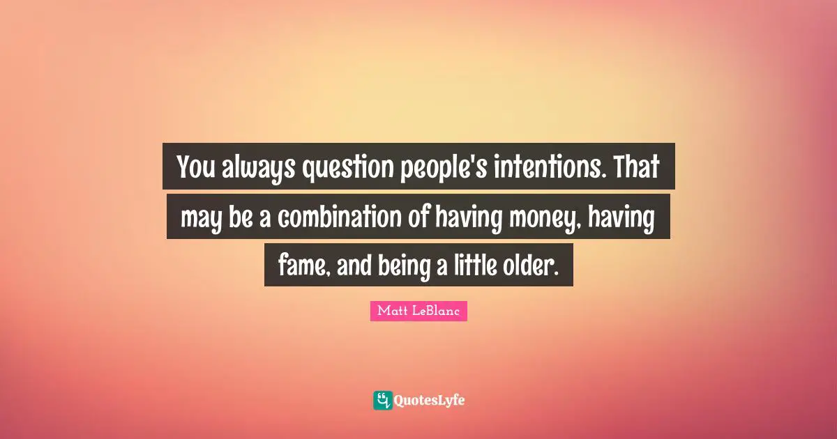 You always question people's intentions. That may be a combination of having money, having fame, and being a little older.