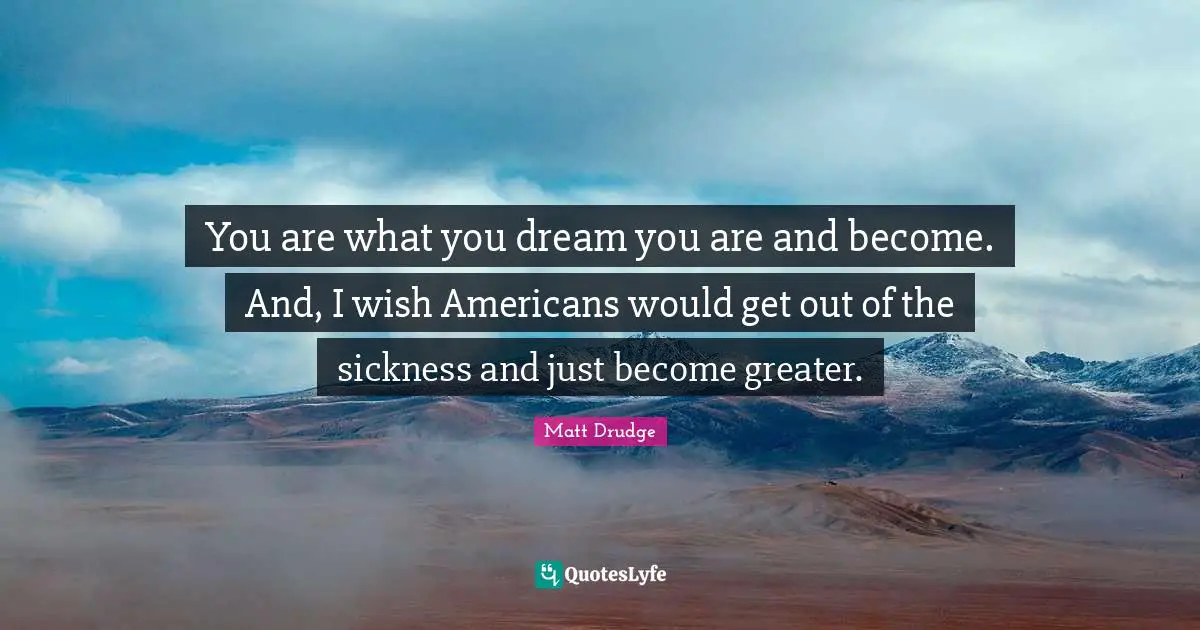 You are what you dream you are and become. And, I wish Americans would get out of the sickness and just become greater.
