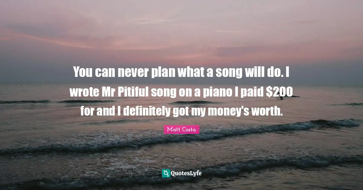 You can never plan what a song will do. I wrote Mr Pitiful song on a piano I paid $200 for and I definitely got my money's worth.