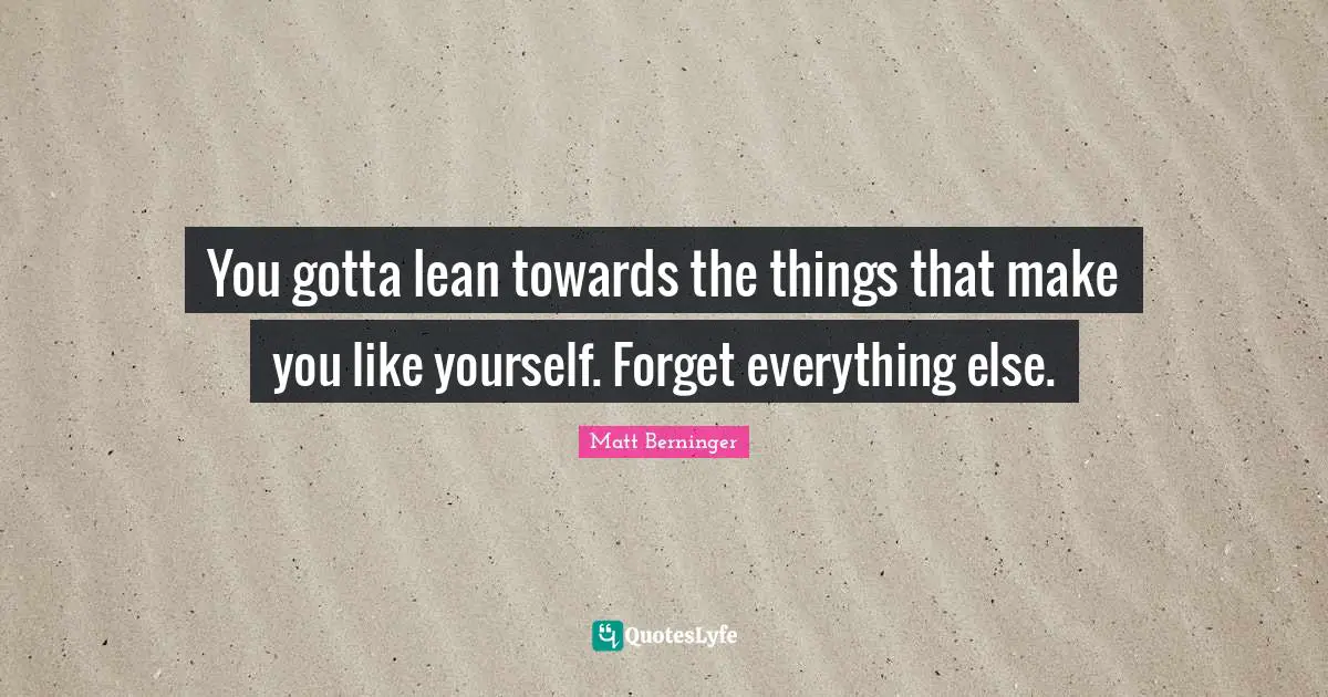 You gotta lean towards the things that make you like yourself. Forget everything else.