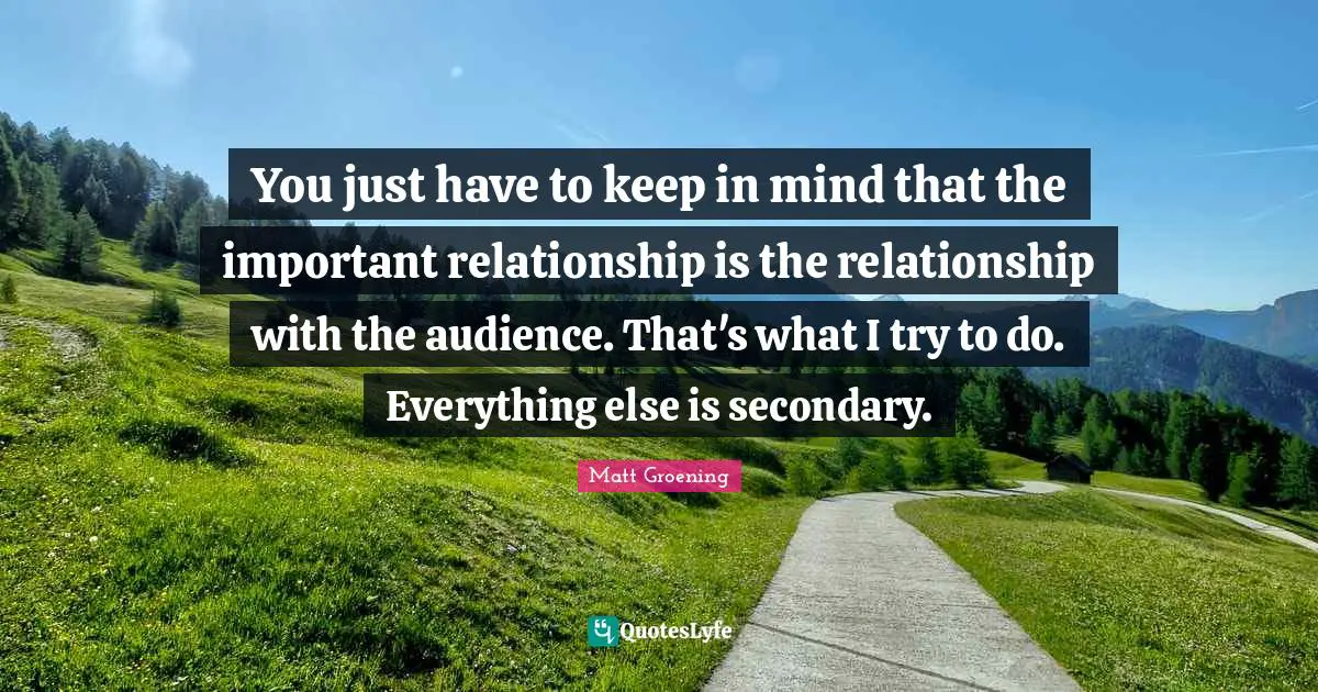 You just have to keep in mind that the important relationship is the relationship with the audience. That's what I try to do. Everything else is secondary.