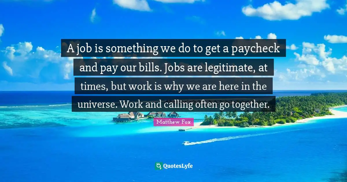 A job is something we do to get a paycheck and pay our bills. Jobs are legitimate, at times, but work is why we are here in the universe. Work and calling often go together.