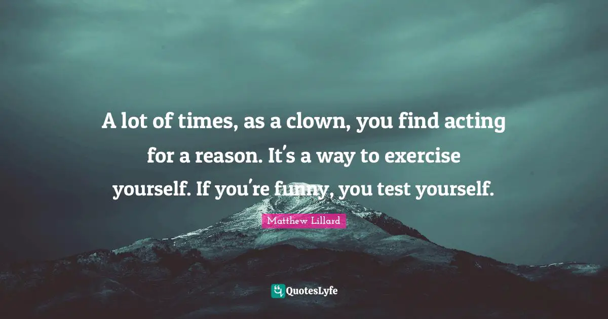 A lot of times, as a clown, you find acting for a reason. It's a way to exercise yourself. If you're funny, you test yourself.