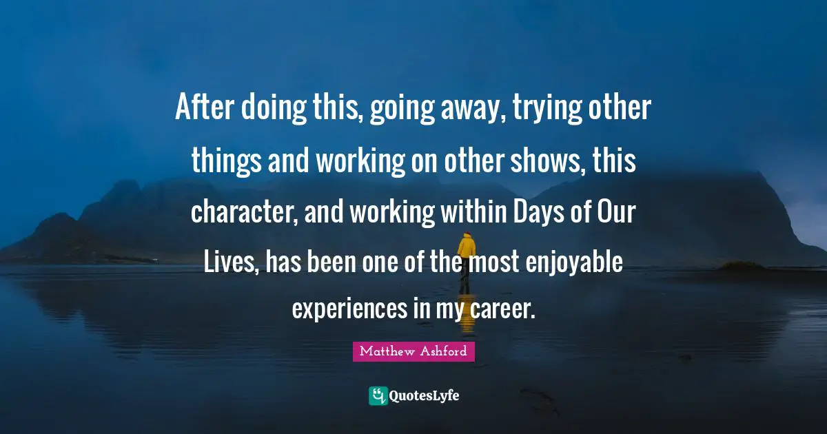After doing this, going away, trying other things and working on other shows, this character, and working within Days of Our Lives, has been one of the most enjoyable experiences in my career.