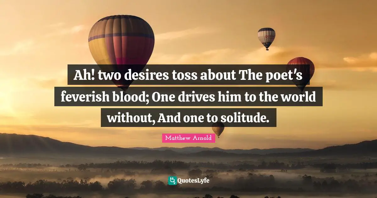 Ah! two desires toss about The poet's feverish blood; One drives him to the world without, And one to solitude.