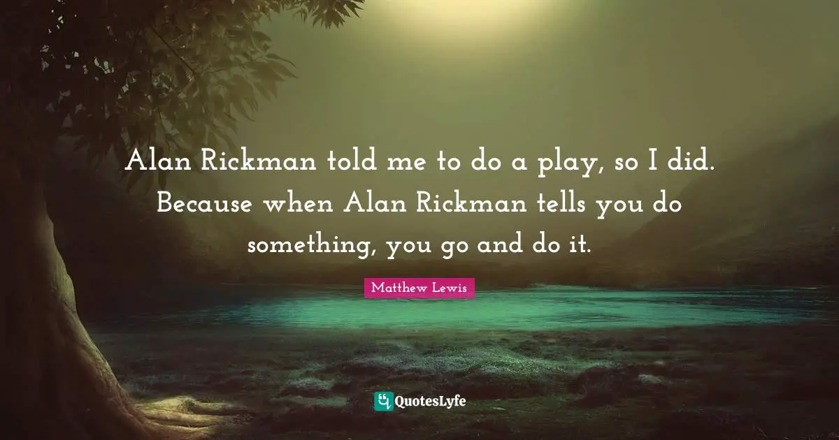 Alan Rickman told me to do a play, so I did. Because when Alan Rickman tells you do something, you go and do it.