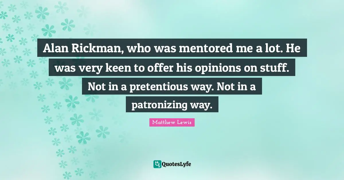 Alan Rickman, who was mentored me a lot. He was very keen to offer his opinions on stuff. Not in a pretentious way. Not in a patronizing way.