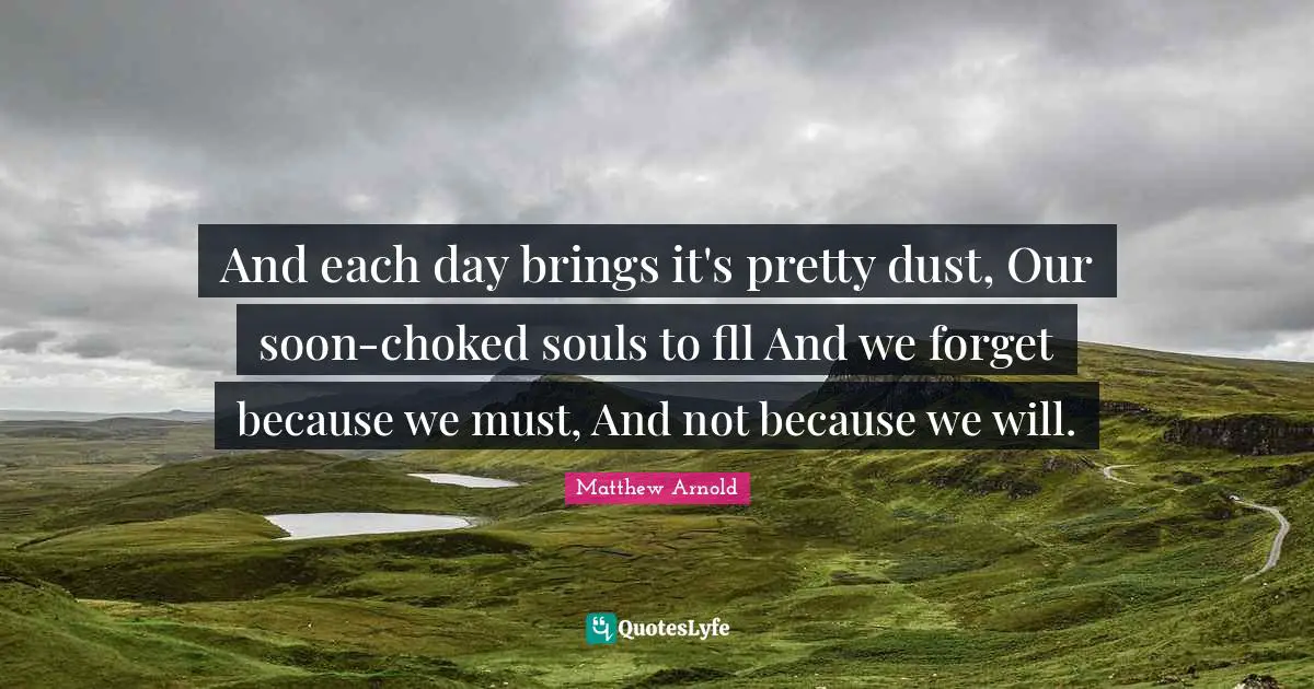 And each day brings it's pretty dust, Our soon-choked souls to fll And we forget because we must, And not because we will.
