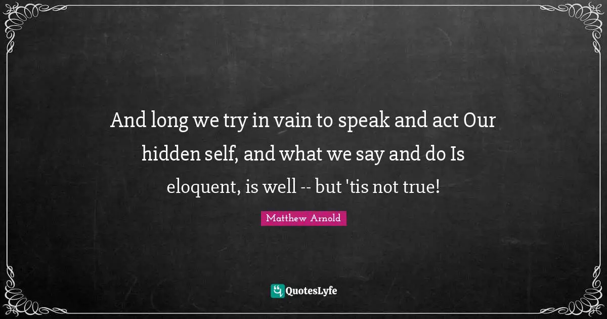And long we try in vain to speak and act Our hidden self, and what we say and do Is eloquent, is well -- but 'tis not true!
