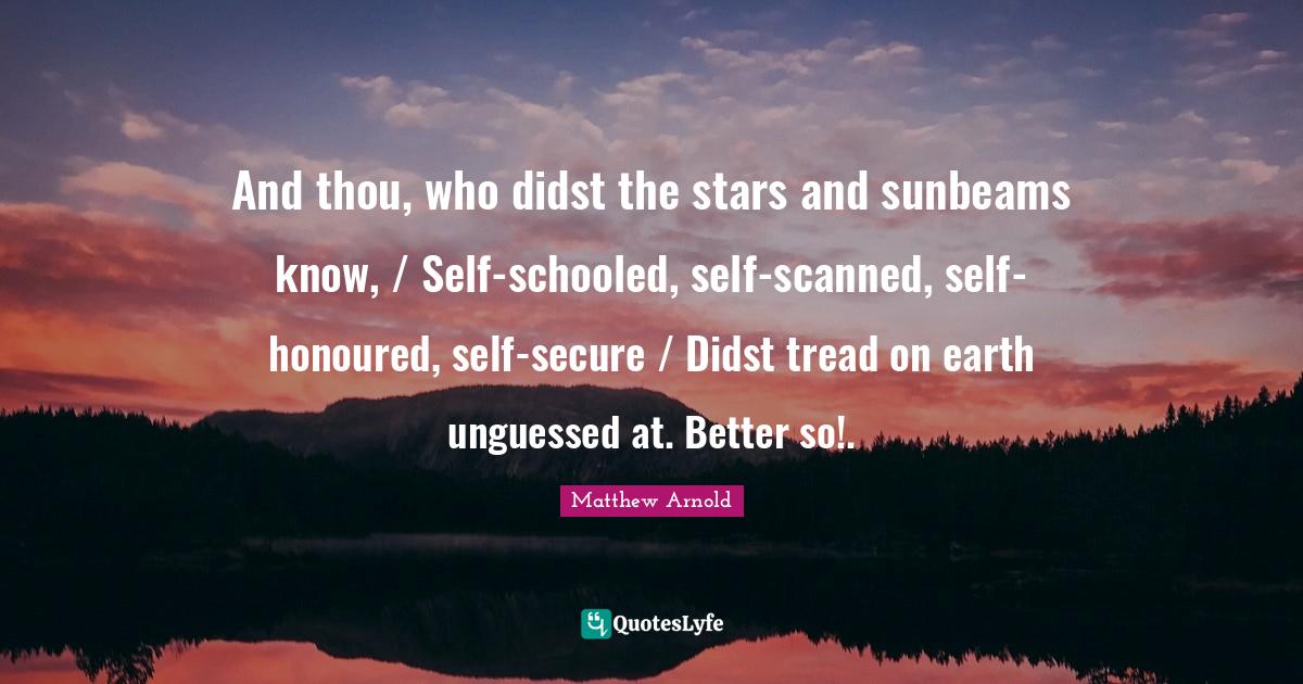 And thou, who didst the stars and sunbeams know, / Self-schooled, self-scanned, self-honoured, self-secure / Didst tread on earth unguessed at. Better so!.