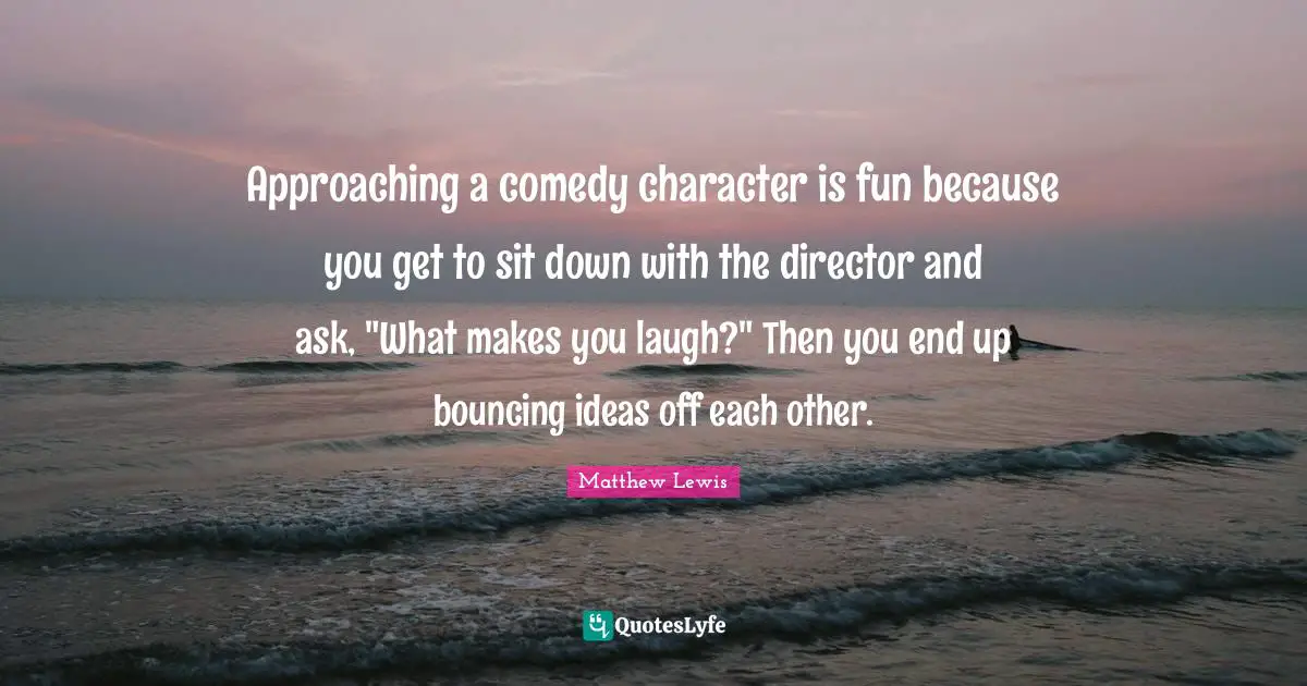 Approaching a comedy character is fun because you get to sit down with the director and ask, "What makes you laugh?" Then you end up bouncing ideas off each other.