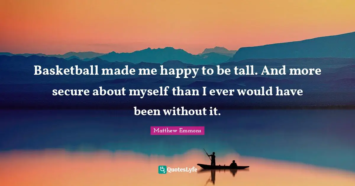 Basketball made me happy to be tall. And more secure about myself than I ever would have been without it.