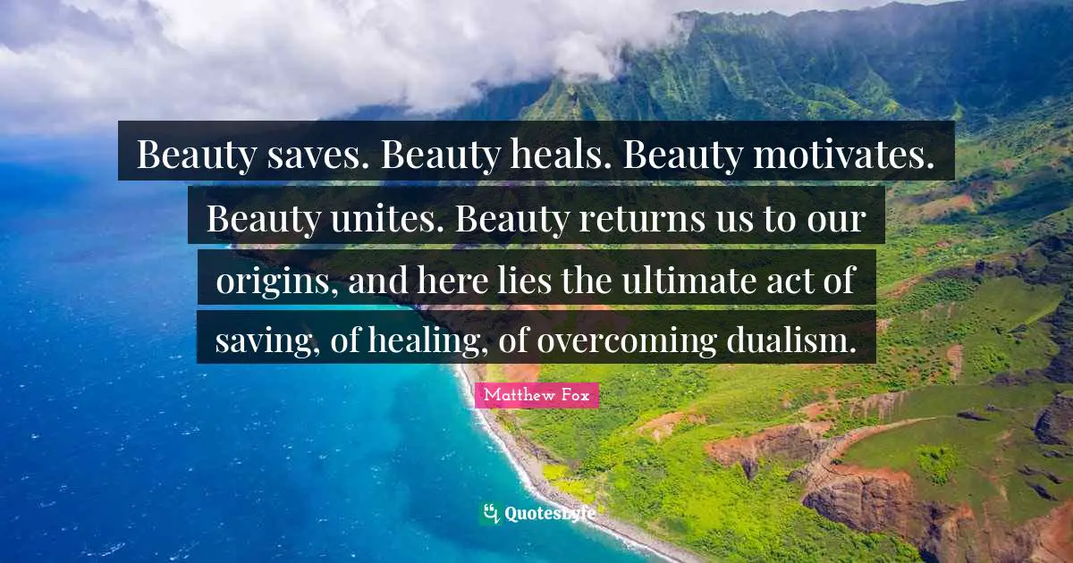 Matthew Fox Quotes: "Beauty saves. Beauty heals. Beauty motivates. Beauty unites. Beauty returns us to our origins, and here lies the ultimate act of saving, of healing, of overcoming dualism."