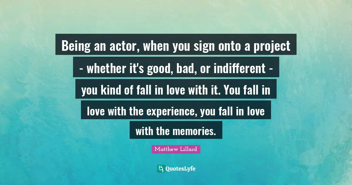 Being an actor, when you sign onto a project - whether it's good, bad, or indifferent - you kind of fall in love with it. You fall in love with the experience, you fall in love with the memories.