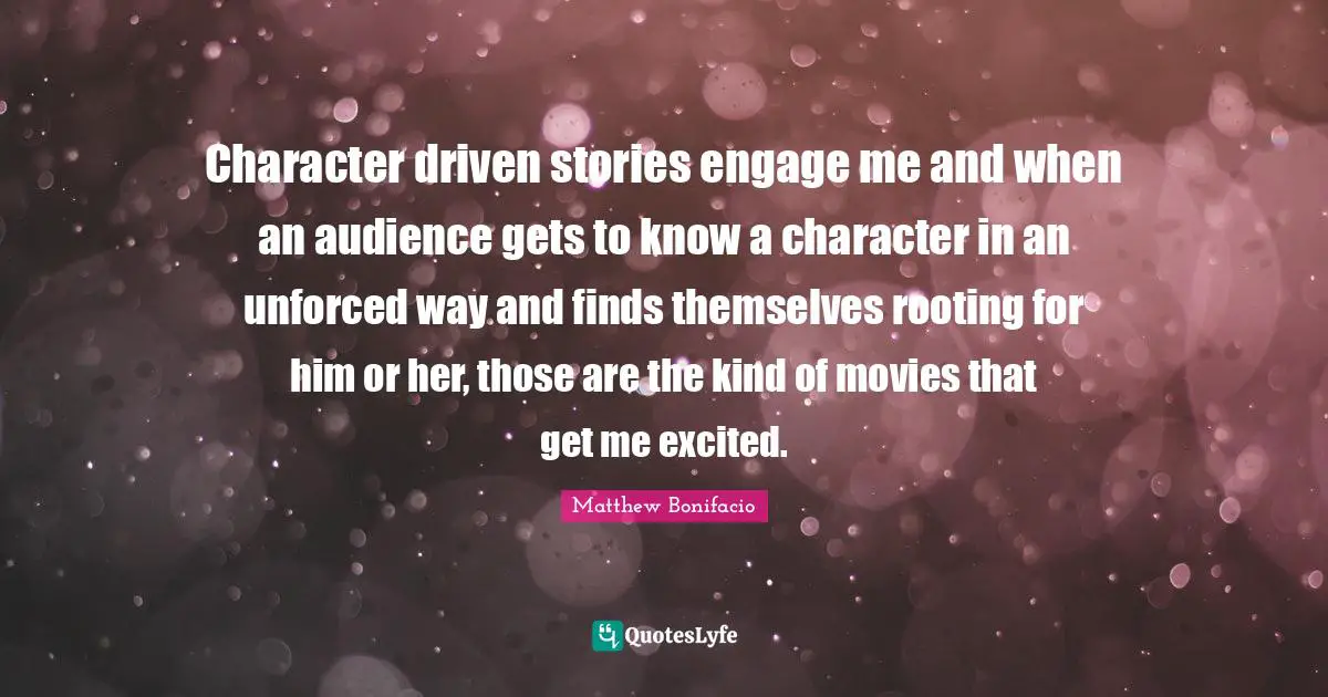Character driven stories engage me and when an audience gets to know a character in an unforced way and finds themselves rooting for him or her, those are the kind of movies that get me excited.