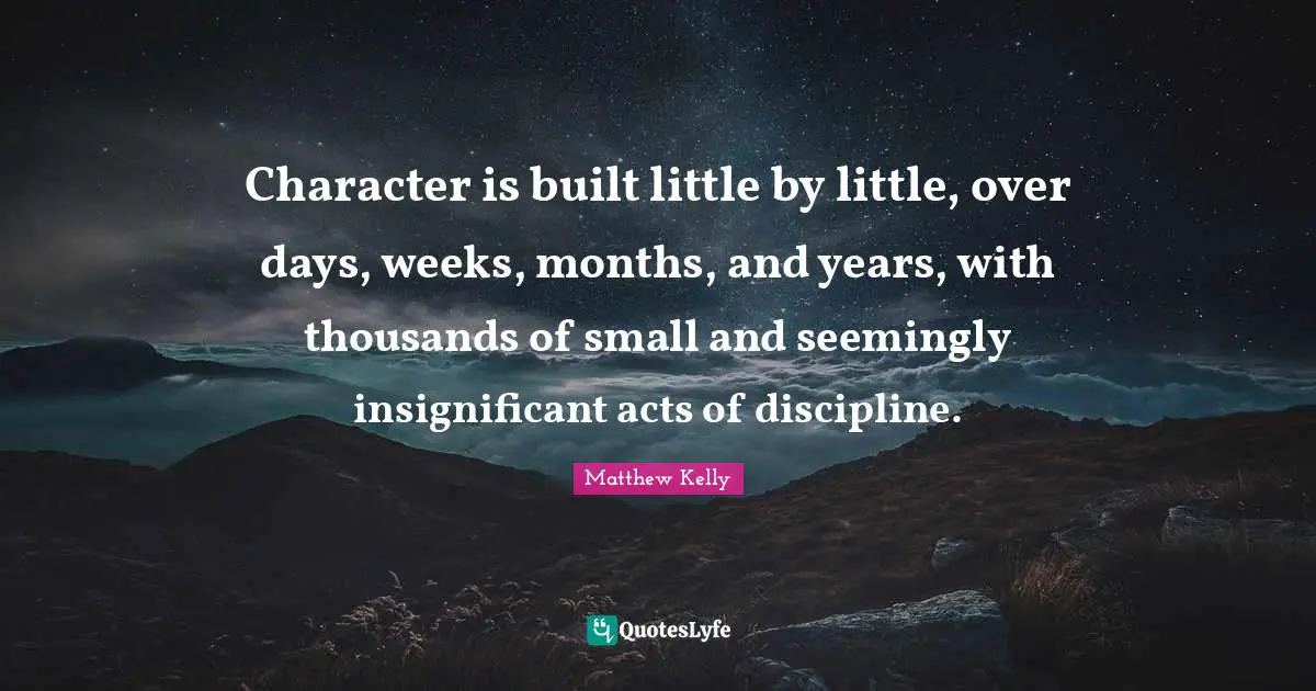 Character is built little by little, over days, weeks, months, and years, with thousands of small and seemingly insignificant acts of discipline.
