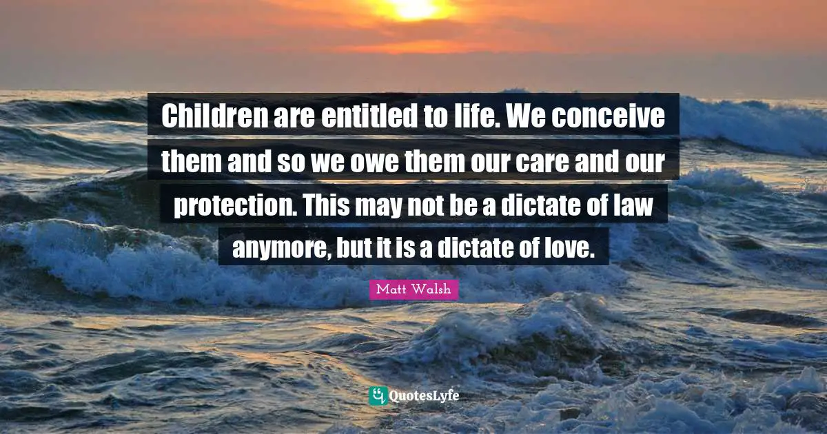 Children are entitled to life. We conceive them and so we owe them our care and our protection. This may not be a dictate of law anymore, but it is a dictate of love.