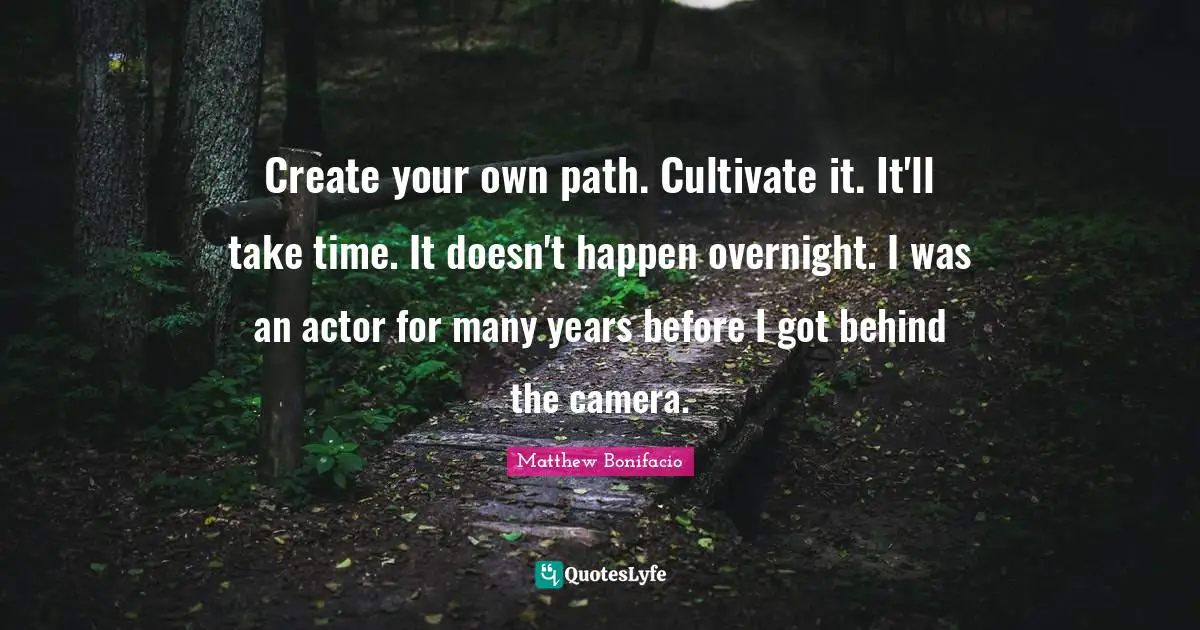 Create your own path. Cultivate it. It'll take time. It doesn't happen overnight. I was an actor for many years before I got behind the camera.